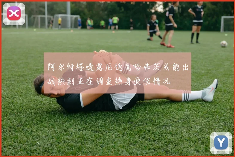 阿尔特塔透露厄德高哈弗茨或能出战热刺正在调查热身受伤情况