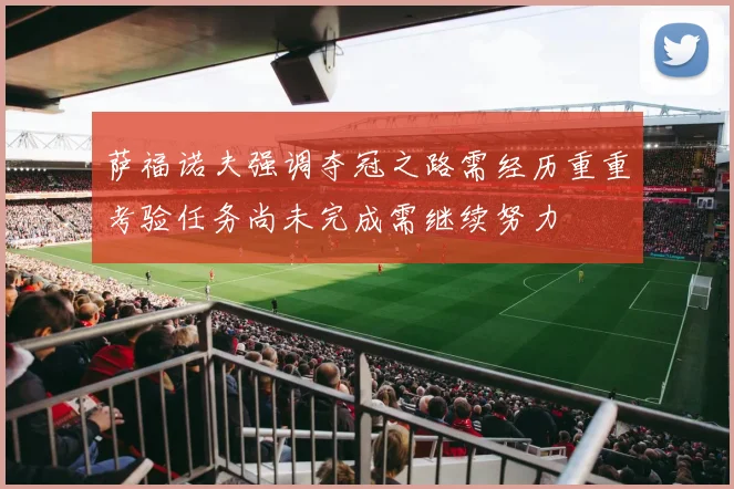 萨福诺夫强调夺冠之路需经历重重考验任务尚未完成需继续努力