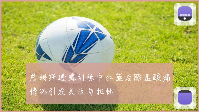 詹姆斯透露训练中扣篮后膝盖酸痛情况引发关注与担忧