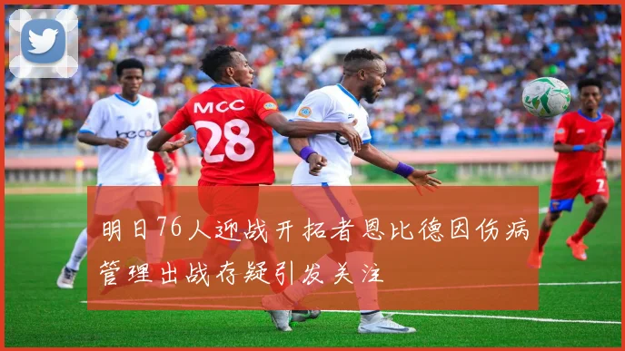 明日76人迎战开拓者恩比德因伤病管理出战存疑引发关注