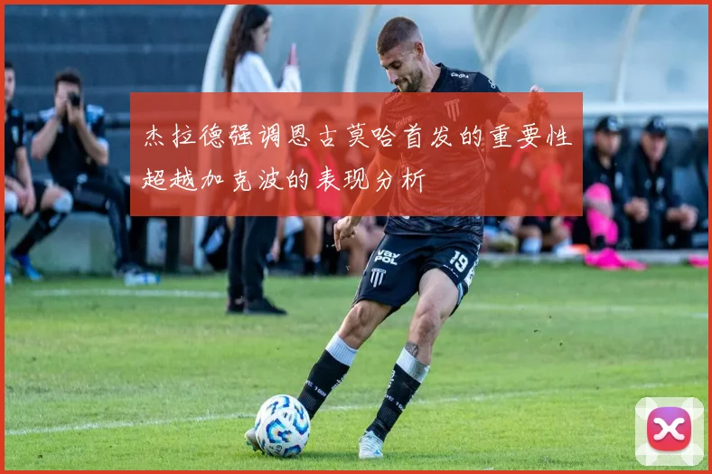 杰拉德强调恩古莫哈首发的重要性超越加克波的表现分析