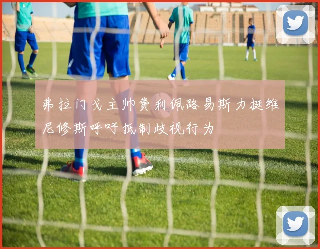 弗拉门戈主帅费利佩路易斯力挺维尼修斯呼吁抵制歧视行为