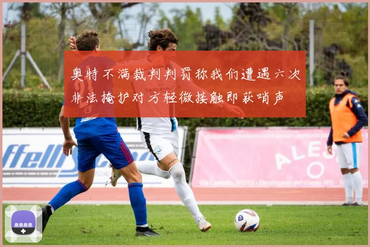 奥特不满裁判判罚称我们遭遇六次非法掩护对方轻微接触即获哨声