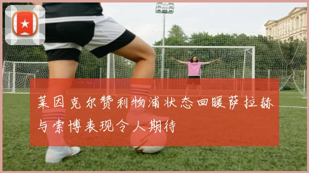 莱因克尔赞利物浦状态回暖萨拉赫与索博表现令人期待