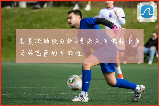 前曼联助教分析B费未来可能转会皇马或巴萨的可能性