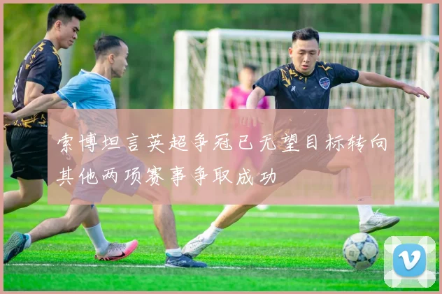 索博坦言英超争冠已无望目标转向其他两项赛事争取成功