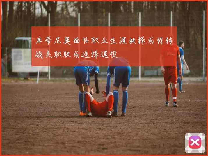 库蒂尼奥面临职业生涯抉择或将转战美职联或选择退役