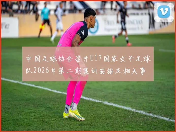 中国足球协会召开U17国家女子足球队2026年第二期集训安排及相关事项通知