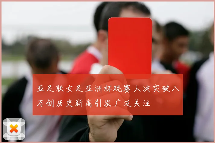 亚足联女足亚洲杯观赛人次突破八万创历史新高引发广泛关注