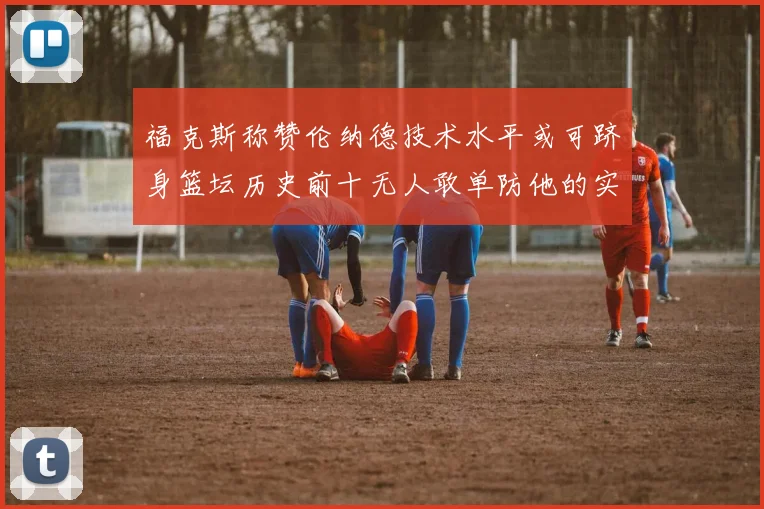 福克斯称赞伦纳德技术水平或可跻身篮坛历史前十无人敢单防他的实力